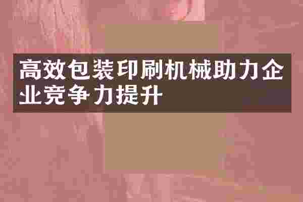 高效包装印刷机械助力企业竞争力提升