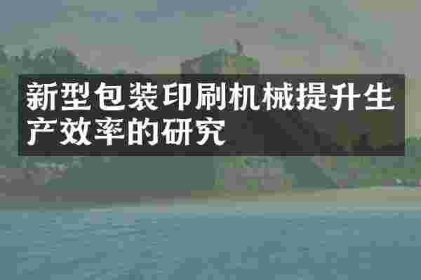 新型包装印刷机械提升生产效率的研究