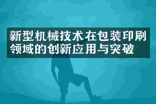 新型机械技术在包装印刷领域的创新应用与突破