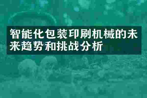 智能化包装印刷机械的未来趋势和挑战分析